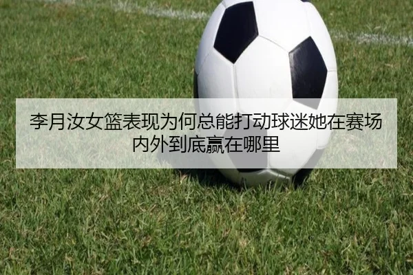 李月汝女篮表现为何总能打动球迷她在赛场内外到底赢在哪里