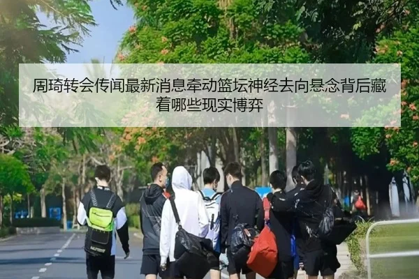 周琦转会传闻最新消息牵动篮坛神经去向悬念背后藏着哪些现实博弈